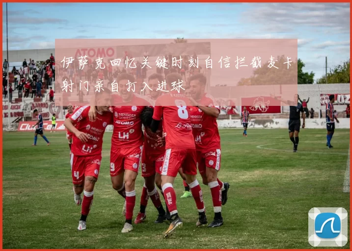 伊萨克回忆关键时刻自信拦截麦卡射门亲自打入进球