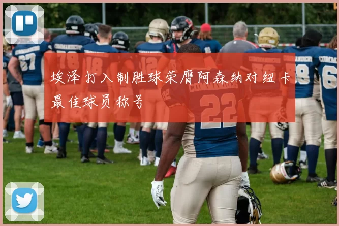 埃泽打入制胜球荣膺阿森纳对纽卡最佳球员称号