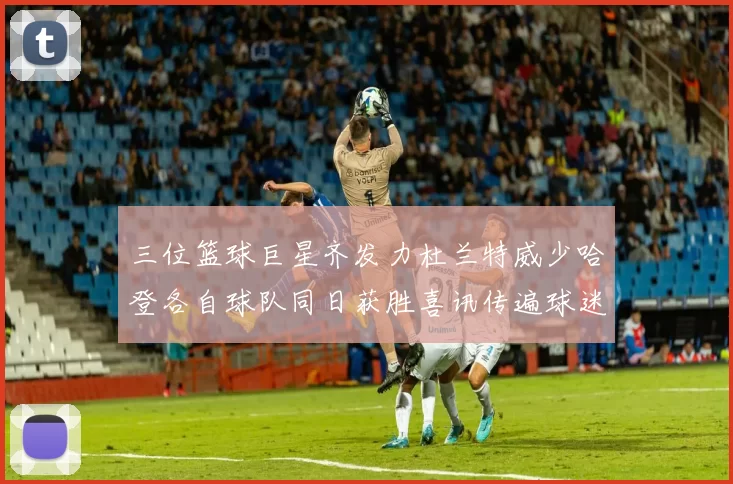 三位篮球巨星齐发力杜兰特威少哈登各自球队同日获胜喜讯传遍球迷圈