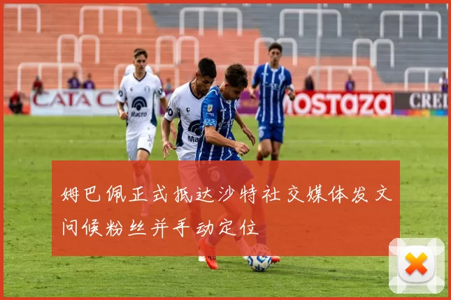 姆巴佩正式抵达沙特社交媒体发文问候粉丝并手动定位