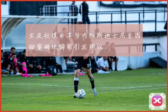 女友社媒分享与内维斯迪士尼乐园甜蜜游玩瞬间引发热议