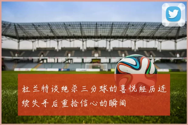 杜兰特谈绝杀三分球的喜悦经历连续失手后重拾信心的瞬间