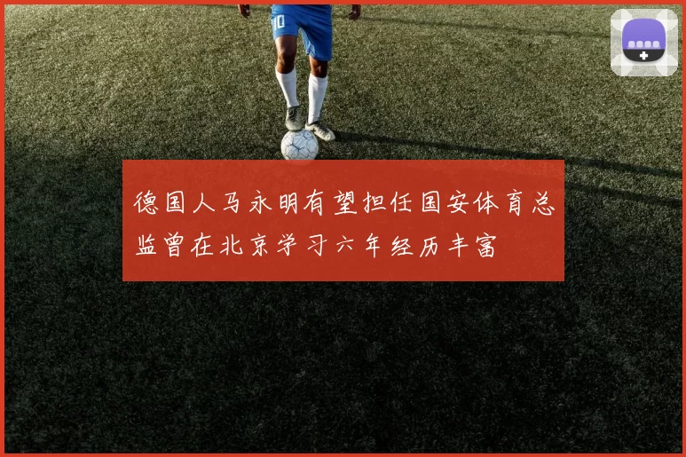 德国人马永明有望担任国安体育总监曾在北京学习六年经历丰富