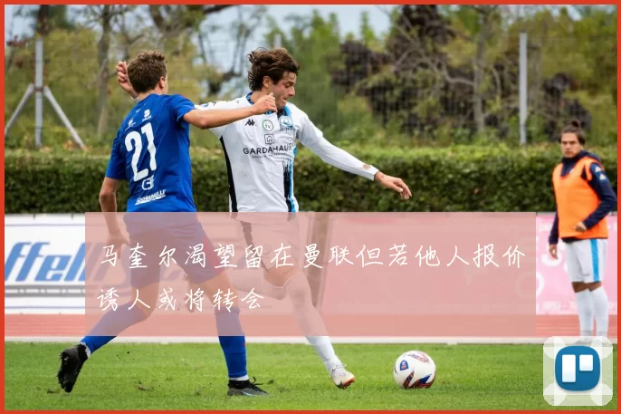 马奎尔渴望留在曼联但若他人报价诱人或将转会