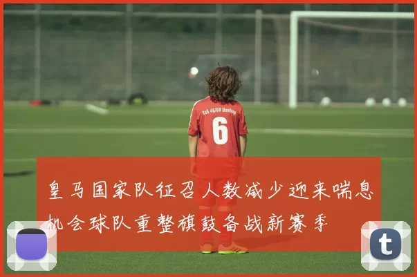 皇马国家队征召人数减少迎来喘息机会球队重整旗鼓备战新赛季