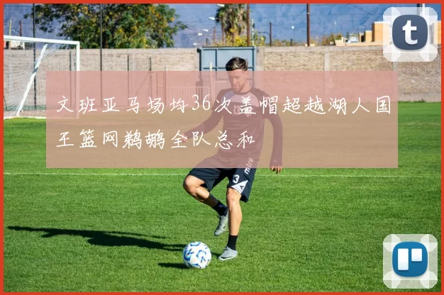 文班亚马场均36次盖帽超越湖人国王篮网鹈鹕全队总和