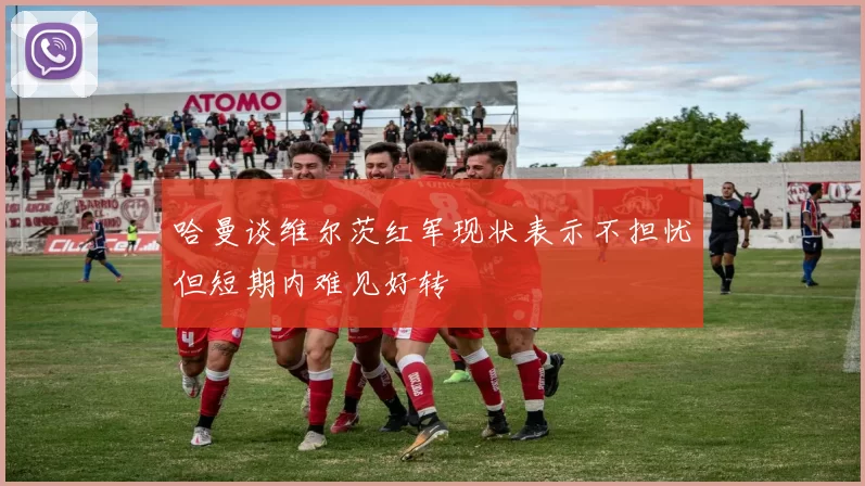 哈曼谈维尔茨红军现状表示不担忧但短期内难见好转