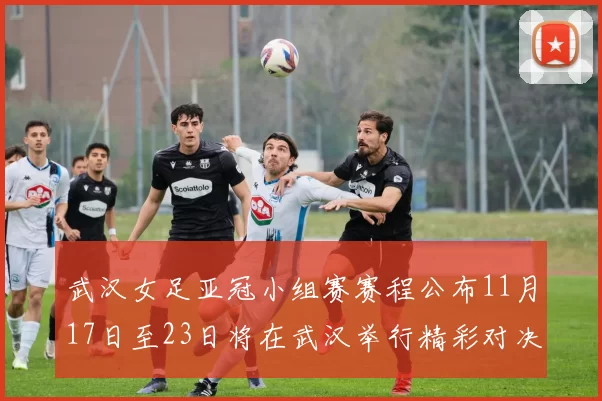 武汉女足亚冠小组赛赛程公布11月17日至23日将在武汉举行精彩对决